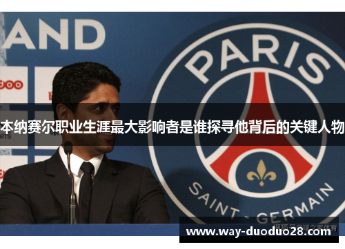 本纳赛尔职业生涯最大影响者是谁探寻他背后的关键人物 本纳赛尔职业生涯最大影响者是谁探寻他背后的关键人物