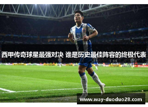 西甲传奇球星最强对决 谁是历史最佳阵容的终极代表 西甲传奇球星最强对决 谁是历史最佳阵容的终极代表